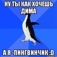 Ну ты как хочешь Дима А я -Пингвинчик :D