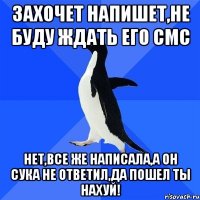 ЗАХОЧЕТ НАПИШЕТ,НЕ БУДУ ЖДАТЬ ЕГО СМС НЕТ,ВСЕ ЖЕ НАПИСАЛА,А ОН СУКА НЕ ОТВЕТИЛ,ДА ПОШЕЛ ТЫ НАХУЙ!