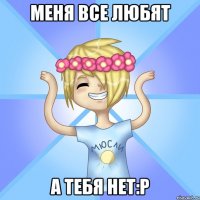 Меня все любят а тебя нет:р