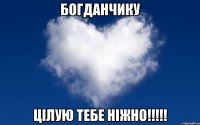 БОГДАНЧИКУ ЦІЛУЮ ТЕБЕ НІЖНО!!!!!