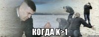  Когда k>1