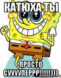 Катюха ты просто сууууперрр!!!!!!)))