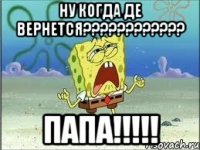 ну когда де вернется???????????? ПАПА!!!!!