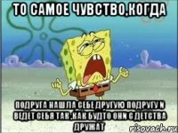 То самое чувство,когда подруга нашла себе другую подругу и ведет себя так ,как будто они с детства дружат