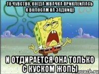 то чувство, когда жвачка приклеилась к волосам на заднице и отдирается она только с куском жопы