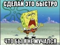 Сделай это быстро Что бы я не мучался