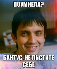 поумнела? бантус, не льстите себе