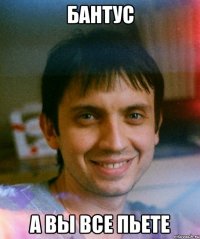 Бантус А вы все пьете