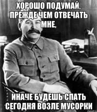 хорошо подумай, прежде чем отвечать мне, иначе будешь спать сегодня возле мусорки