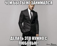 Чем бы ты не занимался делать это нужно с Любовью!