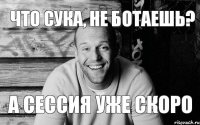 ЧТО СУКА, НЕ БОТАЕШЬ? А СЕССИЯ УЖЕ СКОРО