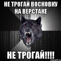 не трогай восковку на верстаке НЕ ТРОГАЙ!!!!