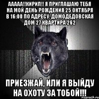 ААААА!!Кирил!! Я приглашаю тебя на мой день рождения 25 октября в 16:00 по адресу: Домодедовская дом 27 квартира 262 Приезжай, или я выйду на охоту за тобой!!!