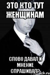 Это кто тут женщинам слово давал и мнение спрашивал?