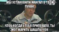 мы установили мангал в твой пукан, чтоб когда у тебя припекало, ты мог жарить шашлычок