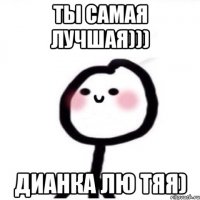 Ты самая лучшая))) Дианка лю тяя)