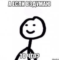 а если вздумаю то что?