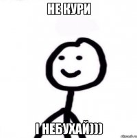 не кури і небухай)))