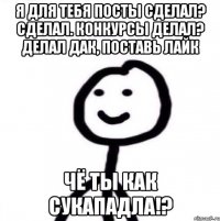 Я для тебя посты сделал? Сделал. Конкурсы делал? Делал Дак, поставь лайк ЧЁ ТЫ КАК СУКАПАДЛА!?