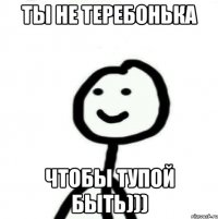 Ты не теребонька чтобы тупой быть)))