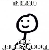 ты на кого пивом дышишь??лолоооол