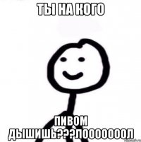 ты на кого пивом дышишь???лооооооол