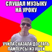 Слушал музыку на уроку учила сказала достать памперсы из ушей