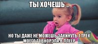 Ты хочешь .. но ты даже не можешь закинуть 1 трек моего говнорэпа в плеер