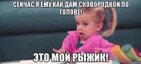 Сейчас я ему как дам сковородкой по голове! Это мой Рыжик!