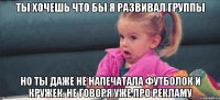 Ты хочешь что бы я развивал группы но ты даже не напечатала футболок и кружек. не говоря уже про рекламу