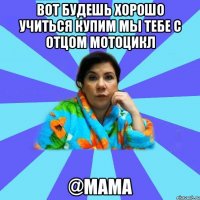 Вот будешь хорошо учиться купим мы тебе с отцом мотоцикл @мама