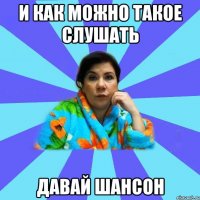 И КАК МОЖНО ТАКОЕ СЛУШАТЬ ДАВАЙ ШАНСОН