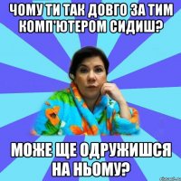 Чому ти так довго за тим комп'ютером сидиш? може ще одружишся на ньому?