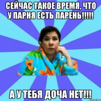 Сейчас такое время, что у парня есть парень!!!!! А у тебя доча нет!!!