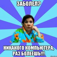 Заболел? Никакого компьютера, раз болеешь!!!