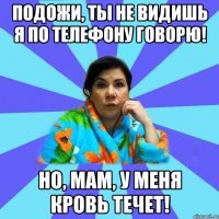 Подожи, ты не видишь я по телефону говорю! Но, мам, у меня кровь течет!