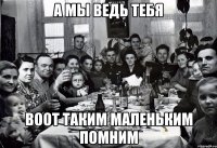 А мы ведь тебя воот таким маленьким помним