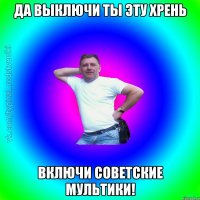 да выключи ты эту хрень включи советские мультики!