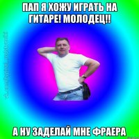 пап я хожу играть на гитаре! молодец!! а ну заделай мне фраера