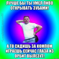 Лучше бы ты Умел пиво открывать зубами! А то сидишь за компом играешь сейчас глаза из орбит вылезут!