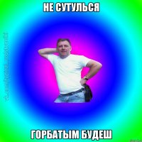 Не сутулься Горбатым будеш