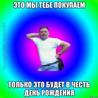 это мы тебе покупаем только это будет в честь день рождения