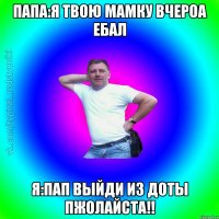 папа:я твою мамку вчероа ебал я:пап выйди из доты пжолайста!!