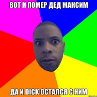 вот и помер дед максим да и dick остался с ним