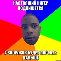 настоящий нигер подпишется а snowжок будет листать дальше