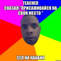 Teacher сказал:"Присаживайся на свой место " Сел на какаин