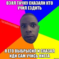 Взял тачку сказали кто учил ездить я его выбрысил и сказал иди сам учись нигга