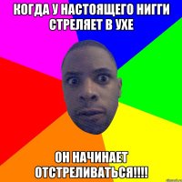 Когда у настоящего нигги стреляет в ухе ОН НАЧИНАЕТ ОТСТРЕЛИВАТЬСЯ!!!!