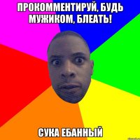 Прокомментируй, будь мужиком, блеать! Сука ебанный