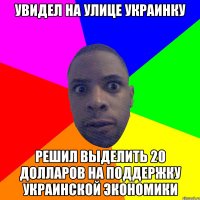 Увидел на улице украинку Решил выделить 20 долларов на поддержку украинской экономики